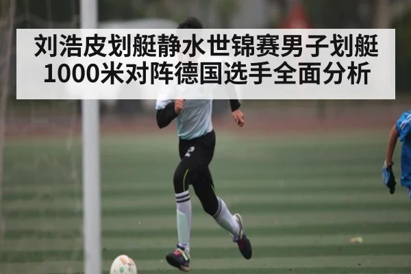 刘浩皮划艇静水世锦赛男子划艇1000米对阵德国选手全面分析